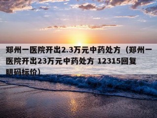 郑州一医院开出2.3万元中药处方（郑州一医院开出23万元中药处方 12315回复明码标价）