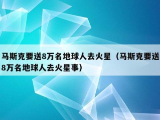 马斯克要送8万名地球人去火星（马斯克要送8万名地球人去火星事）