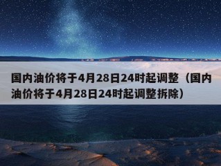 国内油价将于4月28日24时起调整（国内油价将于4月28日24时起调整拆除）