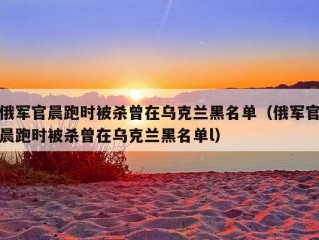 俄军官晨跑时被杀曾在乌克兰黑名单（俄军官晨跑时被杀曾在乌克兰黑名单l）