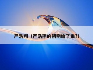 严浩翔（严浩翔的初吻给了谁?）