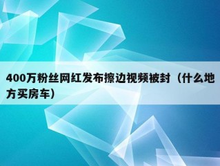 400万粉丝网红发布擦边视频被封（什么地方买房车）