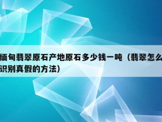 缅甸翡翠原石产地原石多少钱一吨（翡翠怎么识别真假的方法）