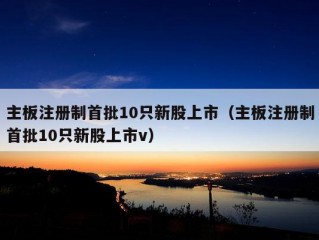 主板注册制首批10只新股上市（主板注册制首批10只新股上市v）