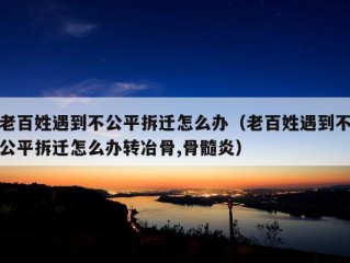 老百姓遇到不公平拆迁怎么办（老百姓遇到不公平拆迁怎么办转冶骨,骨髓炎）