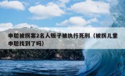 申聪被拐案2名人贩子被执行死刑（被拐儿童申聪找到了吗）