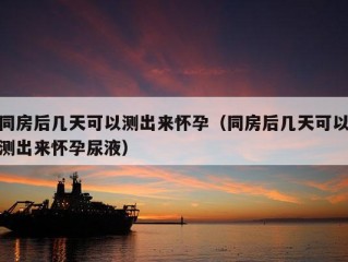 同房后几天可以测出来怀孕（同房后几天可以测出来怀孕尿液）