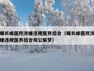 曝长峰医院涉嫌违规医养结合（曝长峰医院涉嫌违规医养结合周公解梦）