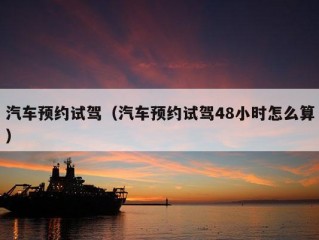 汽车预约试驾（汽车预约试驾48小时怎么算）