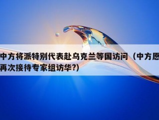 中方将派特别代表赴乌克兰等国访问（中方愿再次接待专家组访华?）