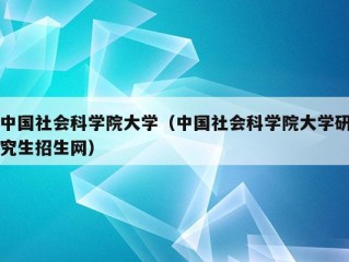 中国社会科学院大学（中国社会科学院大学研究生招生网）