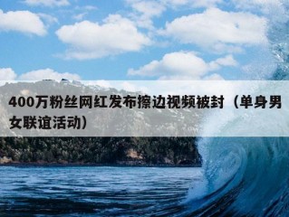 400万粉丝网红发布擦边视频被封（单身男女联谊活动）