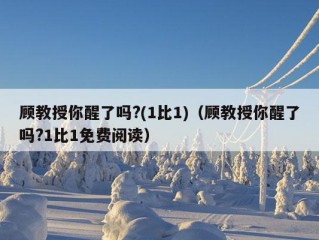 顾教授你醒了吗?(1比1)（顾教授你醒了吗?1比1免费阅读）