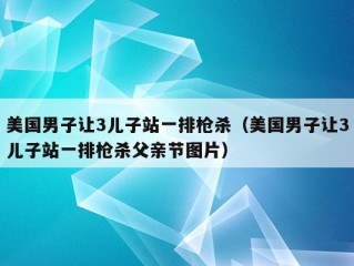 美国男子让3儿子站一排枪杀（美国男子让3儿子站一排枪杀父亲节图片）