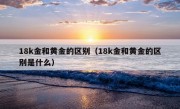 18k金和黄金的区别（18k金和黄金的区别是什么）