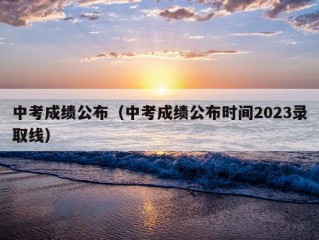 中考成绩公布（中考成绩公布时间2023录取线）