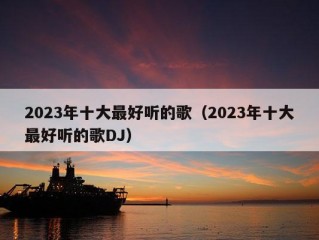 2023年十大最好听的歌（2023年十大最好听的歌DJ）