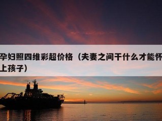 孕妇照四维彩超价格（夫妻之间干什么才能怀上孩子）