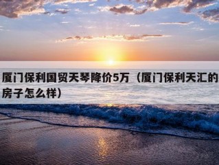 厦门保利国贸天琴降价5万（厦门保利天汇的房子怎么样）