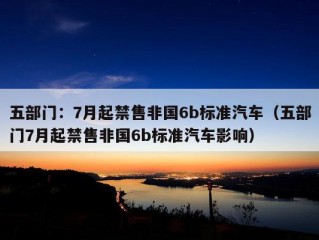 五部门：7月起禁售非国6b标准汽车（五部门7月起禁售非国6b标准汽车影响）