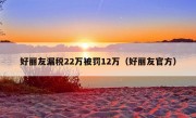 好丽友漏税22万被罚12万（好丽友官方）