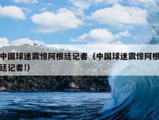 中国球迷震惊阿根廷记者（中国球迷震惊阿根廷记者!）