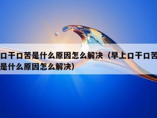 口干口苦是什么原因怎么解决（早上口干口苦是什么原因怎么解决）