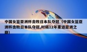 中国女篮亚洲杯击败日本队夺冠（中国女篮亚洲杯击败日本队夺冠,时隔12年重返亚洲之巅）