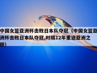 中国女篮亚洲杯击败日本队夺冠（中国女篮亚洲杯击败日本队夺冠,时隔12年重返亚洲之巅）