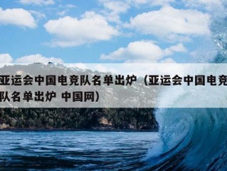 亚运会中国电竞队名单出炉（亚运会中国电竞队名单出炉 中国网）