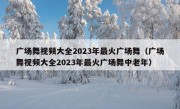 广场舞视频大全2023年最火广场舞（广场舞视频大全2023年最火广场舞中老年）