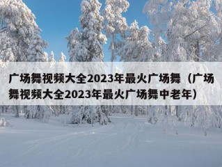 广场舞视频大全2023年最火广场舞（广场舞视频大全2023年最火广场舞中老年）