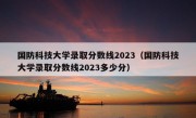 国防科技大学录取分数线2023（国防科技大学录取分数线2023多少分）