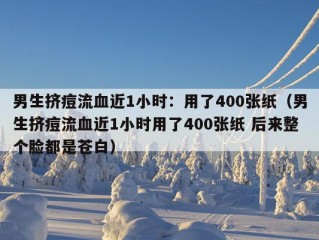 男生挤痘流血近1小时：用了400张纸（男生挤痘流血近1小时用了400张纸 后来整个脸都是苍白）