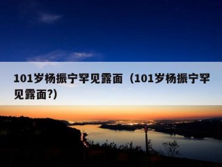 101岁杨振宁罕见露面（101岁杨振宁罕见露面?）