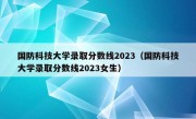 国防科技大学录取分数线2023（国防科技大学录取分数线2023女生）