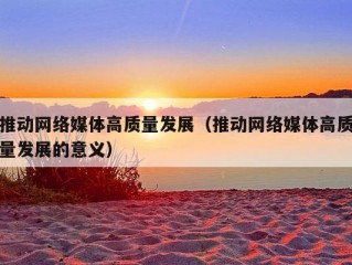 推动网络媒体高质量发展（推动网络媒体高质量发展的意义）