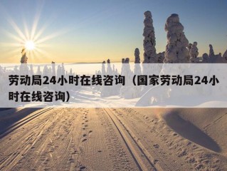 劳动局24小时在线咨询（国家劳动局24小时在线咨询）