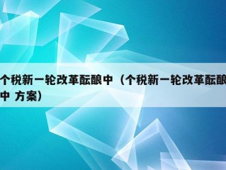 个税新一轮改革酝酿中（个税新一轮改革酝酿中 方案）