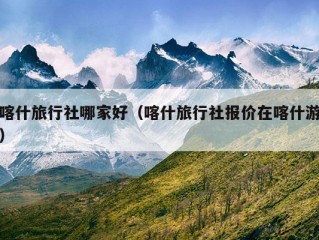 喀什旅行社哪家好（喀什旅行社报价在喀什游）