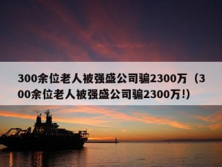 300余位老人被强盛公司骗2300万（300余位老人被强盛公司骗2300万!）