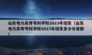 山东电力高等专科学校2023年招生（山东电力高等专科学校2023年招生多少分录取）