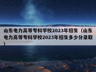 山东电力高等专科学校2023年招生（山东电力高等专科学校2023年招生多少分录取）