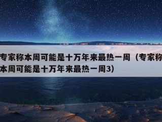 专家称本周可能是十万年来最热一周（专家称本周可能是十万年来最热一周3）