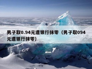 男子取0.94元遭银行抹零（男子取094元遭银行抹零）