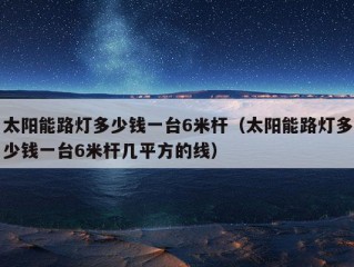 太阳能路灯多少钱一台6米杆（太阳能路灯多少钱一台6米杆几平方的线）