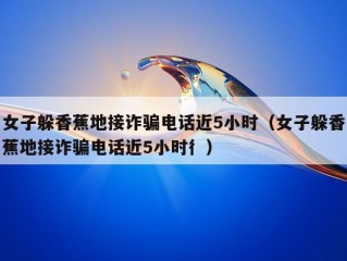 女子躲香蕉地接诈骗电话近5小时（女子躲香蕉地接诈骗电话近5小时彳）