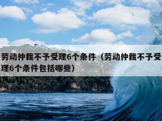 劳动仲裁不予受理6个条件（劳动仲裁不予受理6个条件包括哪些）