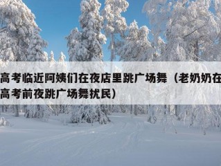 高考临近阿姨们在夜店里跳广场舞（老奶奶在高考前夜跳广场舞扰民）