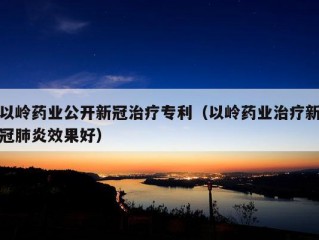 以岭药业公开新冠治疗专利（以岭药业治疗新冠肺炎效果好）